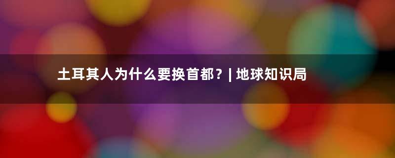 土耳其人为什么要换首都？| 地球知识局